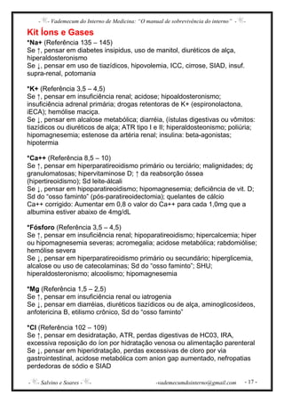 - - Vademecum do Interno de Medicina: “O manual de sobrevivência do interno” - -
- - Salvino e Soares - - -vademecumdointerno@gmail.com - 17 -
Kit Íons e Gases
*Na+ (Referência 135 – 145)
Se ↑, pensar em diabetes insipidus, uso de manitol, diuréticos de alça,
hiperaldosteronismo
Se ↓, pensar em uso de tiazídicos, hipovolemia, ICC, cirrose, SIAD, insuf.
supra-renal, potomania
*K+ (Referência 3,5 – 4,5)
Se ↑, pensar em insuficiência renal; acidose; hipoaldosteronismo;
insuficiência adrenal primária; drogas retentoras de K+ (espironolactona,
iECA); hemólise maciça.
Se ↓, pensar em alcalose metabólica; diarréia, (ístulas digestivas ou vômitos:
tiazídicos ou diuréticos de alça; ATR tipo I e II; hiperaldosteonismo; poliúria;
hipomagnesemia; estenose da artéria renal; insulina: beta-agonistas;
hipotermia
*Ca++ (Referência 8,5 – 10)
Se ↑, pensar em hiperparatireoidismo primário ou terciário; malignidades; dç
granulomatosas; hipervitaminose D; ↑ da reabsorção óssea
(hipertireoidismo); Sd leite-álcali
Se ↓, pensar em hipoparatireoidismo; hipomagnesemia; deficiência de vit. D;
Sd do “osso faminto” (pós-paratireoidectomia); quelantes de cálcio
Ca++ corrigido: Aumentar em 0,8 o valor do Ca++ para cada 1,0mg que a
albumina estiver abaixo de 4mg/dL
*Fósforo (Referência 3,5 – 4,5)
Se ↑, pensar em insuficiência renal; hipoparatireoidismo; hipercalcemia; hiper
ou hipomagnesemia severas; acromegalia; acidose metabólica; rabdomiólise;
hemólise severa
Se ↓, pensar em hiperparatireoidismo primário ou secundário; hiperglicemia,
alcalose ou uso de catecolaminas; Sd do “osso faminto”; SHU;
hiperaldosteronismo; alcoolismo; hipomagnesemia
*Mg (Referência 1,5 – 2,5)
Se ↑, pensar em insuficiência renal ou iatrogenia
Se ↓, pensar em diarréias, diuréticos tiazídicos ou de alça, aminoglicosídeos,
anfotericina B, etilismo crônico, Sd do “osso faminto”
*Cl (Referência 102 – 109)
Se ↑, pensar em desidratação, ATR, perdas digestivas de HC03, IRA,
excessiva reposição do íon por hidratação venosa ou alimentação parenteral
Se ↓, pensar em hiperidratação, perdas excessivas de cloro por via
gastrointestinal, acidose metabólica com anion gap aumentado, nefropatias
perdedoras de sódio e SIAD
 