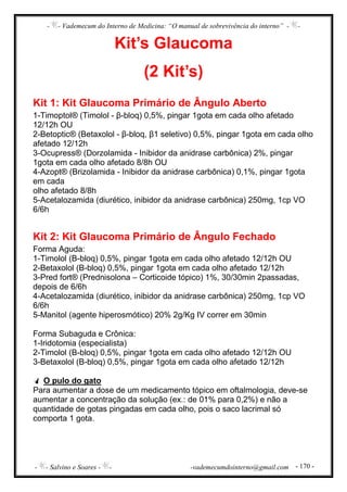 - - Vademecum do Interno de Medicina: “O manual de sobrevivência do interno” - -
- - Salvino e Soares - - -vademecumdointerno@gmail.com - 170 -
Kit’s Glaucoma
(2 Kit’s)
Kit 1: Kit Glaucoma Primário de Ângulo Aberto
1-Timoptol® (Timolol - β-bloq) 0,5%, pingar 1gota em cada olho afetado
12/12h OU
2-Betoptic® (Betaxolol - β-bloq, β1 seletivo) 0,5%, pingar 1gota em cada olho
afetado 12/12h
3-Ocupress® (Dorzolamida - Inibidor da anidrase carbônica) 2%, pingar
1gota em cada olho afetado 8/8h OU
4-Azopt® (Brizolamida - Inibidor da anidrase carbônica) 0,1%, pingar 1gota
em cada
olho afetado 8/8h
5-Acetalozamida (diurético, inibidor da anidrase carbônica) 250mg, 1cp VO
6/6h
Kit 2: Kit Glaucoma Primário de Ângulo Fechado
Forma Aguda:
1-Timolol (B-bloq) 0,5%, pingar 1gota em cada olho afetado 12/12h OU
2-Betaxolol (B-bloq) 0,5%, pingar 1gota em cada olho afetado 12/12h
3-Pred fort® (Prednisolona – Corticoide tópico) 1%, 30/30min 2passadas,
depois de 6/6h
4-Acetalozamida (diurético, inibidor da anidrase carbônica) 250mg, 1cp VO
6/6h
5-Manitol (agente hiperosmótico) 20% 2g/Kg IV correr em 30min
Forma Subaguda e Crônica:
1-Iridotomia (especialista)
2-Timolol (B-bloq) 0,5%, pingar 1gota em cada olho afetado 12/12h OU
3-Betaxolol (B-bloq) 0,5%, pingar 1gota em cada olho afetado 12/12h
O pulo do gato
Para aumentar a dose de um medicamento tópico em oftalmologia, deve-se
aumentar a concentração da solução (ex.: de 01% para 0,2%) e não a
quantidade de gotas pingadas em cada olho, pois o saco lacrimal só
comporta 1 gota.
 