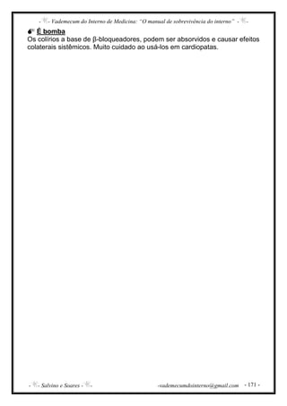 - - Vademecum do Interno de Medicina: “O manual de sobrevivência do interno” - -
- - Salvino e Soares - - -vademecumdointerno@gmail.com - 171 -
É bomba
Os colírios a base de β-bloqueadores, podem ser absorvidos e causar efeitos
colaterais sistêmicos. Muito cuidado ao usá-los em cardiopatas.
 