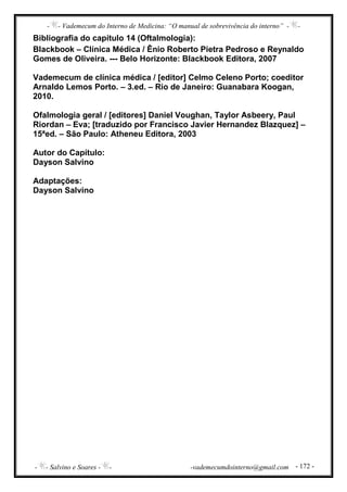 - - Vademecum do Interno de Medicina: “O manual de sobrevivência do interno” - -
- - Salvino e Soares - - -vademecumdointerno@gmail.com - 172 -
Bibliografia do capítulo 14 (Oftalmologia):
Blackbook – Clínica Médica / Ênio Roberto Pietra Pedroso e Reynaldo
Gomes de Oliveira. --- Belo Horizonte: Blackbook Editora, 2007
Vademecum de clínica médica / [editor] Celmo Celeno Porto; coeditor
Arnaldo Lemos Porto. – 3.ed. – Rio de Janeiro: Guanabara Koogan,
2010.
Ofalmologia geral / [editores] Daniel Voughan, Taylor Asbeery, Paul
Riordan – Eva; [traduzido por Francisco Javier Hernandez Blazquez] –
15ªed. – São Paulo: Atheneu Editora, 2003
Autor do Capítulo:
Dayson Salvino
Adaptações:
Dayson Salvino
 