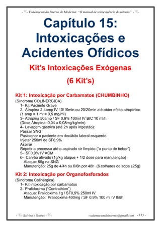- - Vademecum do Interno de Medicina: “O manual de sobrevivência do interno” - -
- - Salvino e Soares - - -vademecumdointerno@gmail.com - 173 -
Capítulo 15:
Intoxicações e
Acidentes Ofídicos
Kit’s Intoxicações Exógenas
(6 Kit’s)
Kit 1: Intoxicação por Carbamatos (CHUMBINHO)
(Síndrome COLINÉRGICA)
1- Kit Paciente Grave
2- Atropina 2-4amp IV 10/10min ou 20/20min até obter efeito atropínico
(1 amp = 1 ml = 0,5 mg/ml)
3- Atropina 50amp / SF 0,9% 100ml IV BIC 10 ml/h
(Dose Atropina: 0,04 a 0,08mg/kg/min)
4- Lavagem gástrica (até 2h após ingestão):
Passar SNG
Posicionar o paciente em decúbito lateral esquerdo.
Injetar 250ml de SF0,9%
Aspirar
Repetir o processo até o aspirado vir límpido (“a ponto de beber”)
5- SF0,9% IV ACM
6- Carvão ativado (1g/kg ataque + 1/2 dose para manutenção)
Ataque: 50g na SNG
Manutenção: 25g de 4/4h ou 6/6h por 48h (6 colheres de sopa ±25g)
Kit 2: Intoxicação por Organofosforados
(Síndrome Colinérgica)
1- Kit intoxicação por carbamatos
2- Pralidoxima (“Contrathion”)
Ataque: Pralidoxima 1g / SF0,9% 250ml IV
Manutenção: Pralidoxima 400mg / SF 0,9% 100 ml IV 8/8h
 
