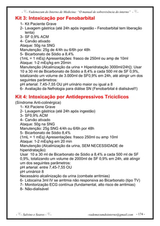 - - Vademecum do Interno de Medicina: “O manual de sobrevivência do interno” - -
- - Salvino e Soares - - -vademecumdointerno@gmail.com - 174 -
Kit 3: Intoxicação por Fenobarbital
1- Kit Paciente Grave
2- Lavagem gástrica (até 24h após ingestão - Fenobarbital tem liberação
lenta)
3- SF 0,9% ACM
4- Carvão ativado
Ataque: 50g na SNG
Manutenção: 25g de 4/4h ou 6/6h por 48h
5- Bicarbonato de Sódio a 8,4%
(1mL = 1 mEq) Apresentações: frasco de 250ml ou amp de 10ml
Ataque: 1-2 mEq/kg em 20min
Manutenção (Alcalinização da urina + Hiperidratação 3000ml/24h]): Usar
10 a 30 ml de Bicarbonato de Sódio a 8,4% a cada 500 ml de SF 0,9%,
totalizando um volume de 3.000ml de SF0,9% em 24h, até atingir um dos
seguintes parâmetros:
pH arterial: 7,45-7,55 OU pH urinário maior ou igual a 8
6- Avaliação da Nefrologia para diálise SN (Fenobarbital é dialisável!!)
Kit 4: Intoxicação por Antidepressivos Tricíclicos
(Síndrome Anti-colinérgica)
1- Kit Paciene Grave
2- Lavagem gástrica (até 24h após ingestão)
3- SF0,9% ACM
4- Carvão ativado
Ataque: 50g na SNG
Manutenção: 25g SNG 4/4h ou 6/6h por 48h
5- Bicarbonato de Sódio 8,4%
(1mL = 1 mEq) Apresentações: frasco 250ml ou amp 10ml
Ataque: 1-2 mEq/kg em 20 min
Manutenção (Alcalinização da urina, SEM NECESSIDADE de
hiperidratação):
Usar 10 a 30 ml de Bicarbonato de Sódio a 8,4% a cada 500 ml de SF
0,9%, totalizando um volume de 2000ml de SF 0,9% em 24h, até atingir
um dos seguintes parâmetros:
pH arterial: entre 7,45-7,55 OU
pH urinário≥ 8
Necessário alcalinização da urina (combate arritmias)
6- Lidocaína 3ml IV se arritmia não responsiva ao Bicarbonato (tipo TV)
7- Monitorização ECG contínua (fundamental, alto risco de arritmias)
8- Não-dialisável
 