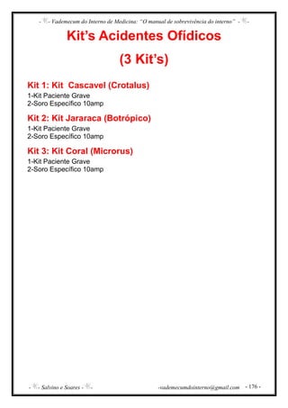 - - Vademecum do Interno de Medicina: “O manual de sobrevivência do interno” - -
- - Salvino e Soares - - -vademecumdointerno@gmail.com - 176 -
Kit’s Acidentes Ofídicos
(3 Kit’s)
Kit 1: Kit Cascavel (Crotalus)
1-Kit Paciente Grave
2-Soro Específico 10amp
Kit 2: Kit Jararaca (Botrópico)
1-Kit Paciente Grave
2-Soro Específico 10amp
Kit 3: Kit Coral (Microrus)
1-Kit Paciente Grave
2-Soro Específico 10amp
 