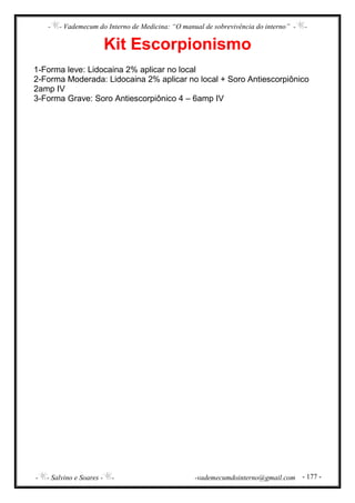 - - Vademecum do Interno de Medicina: “O manual de sobrevivência do interno” - -
- - Salvino e Soares - - -vademecumdointerno@gmail.com - 177 -
Kit Escorpionismo
1-Forma leve: Lidocaina 2% aplicar no local
2-Forma Moderada: Lidocaina 2% aplicar no local + Soro Antiescorpiônico
2amp IV
3-Forma Grave: Soro Antiescorpiônico 4 – 6amp IV
 