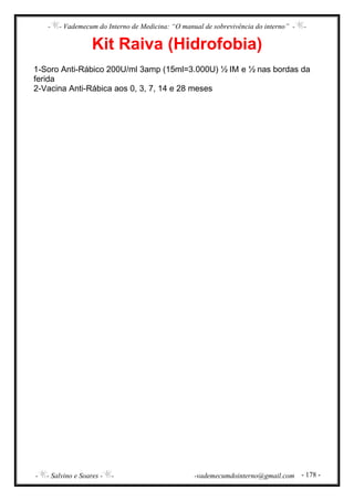 - - Vademecum do Interno de Medicina: “O manual de sobrevivência do interno” - -
- - Salvino e Soares - - -vademecumdointerno@gmail.com - 178 -
Kit Raiva (Hidrofobia)
1-Soro Anti-Rábico 200U/ml 3amp (15ml=3.000U) ½ IM e ½ nas bordas da
ferida
2-Vacina Anti-Rábica aos 0, 3, 7, 14 e 28 meses
 