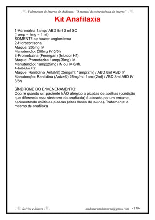 - - Vademecum do Interno de Medicina: “O manual de sobrevivência do interno” - -
- - Salvino e Soares - - -vademecumdointerno@gmail.com - 179 -
Kit Anafilaxia
1-Adrenalina 1amp / ABD 8ml 3 ml SC
(1amp = 1mg = 1 ml)
SOMENTE se houver angioedema
2-Hidrocortisona
Ataque: 200mg IV
Manutenção: 200mg IV 8/8h
3-Prometazina (Fenergan) (Inibidor H1)
Ataque: Prometazina 1amp(25mg) IV
Manutenção: 1amp(25mg) IM ou IV 8/8h.
4-Inibidor H2:
Ataque: Ranitidina (Antak®) 25mg/ml: 1amp(2ml) / ABD 8ml ABD IV
Manutenção: Ranitidina (Antak®) 25mg/ml: 1amp(2ml) / ABD 8ml ABD IV
8/8h
SÍNDROME DO ENVENENAMENTO:
Ocorre quando um paciente NÃO alérgico a picadas de abelhas (condição
que diferencia essa síndrome da anafilaxia) é atacado por um enxame,
apresentando múltiplas picadas (altas doses de toxina). Tratamento: o
mesmo da anafilaxia
 