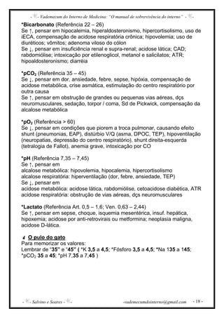 - - Vademecum do Interno de Medicina: “O manual de sobrevivência do interno” - -
- - Salvino e Soares - - -vademecumdointerno@gmail.com - 18 -
*Bicarbonato (Referência 22 – 26)
Se ↑, pensar em hipocalemia, hiperaldosteronismo, hipercortisolismo, uso de
iECA, compensação de acidose respiratória crônica; hipovolemia; uso de
diuréticos; vômitos; adenoma viloso do cólon
Se ↓, pensar em insuficiência renal e supra-renal; acidose lática; CAD;
rabdomiólise; intoxicação por etilenoglicol, metanol e salicilatos; ATR;
hipoaldosteronismo; diarréia
*pCO2 (Referência 35 – 45)
Se ↓, pensar em dor, ansiedade, febre, sepse, hipóxia, compensação de
acidose metabólica, crise asmática, estimulação do centro respiratório por
outra causa
Se ↑, pensar em obstrução de grandes ou pequenas vias aéreas, dçs
neuromusculares, sedação, torpor / coma, Sd de Pickwick, compensação da
alcalose metabólica
*pO2 (Referência > 60)
Se ↓, pensar em condições que piorem a troca pulmonar, causando efeito
shunt (pneumonias, EAP), distúrbio V/Q (asma, DPOC, TEP), hipoventilação
(neuropatias, depressão do centro respiratório), shunt direita-esquerda
(tetralogia de Fallot), anemia grave, intoxicação por CO
*pH (Referência 7,35 – 7,45)
Se ↑, pensar em
alcalose metabólica: hipovolemia, hipocalemia, hipercortisolismo
alcalose respiratória: hiperventilação (dor, febre, ansiedade, TEP)
Se ↓, pensar em
acidose metabólica: acidose lática, rabdomiólise, cetoacidose diabética, ATR
acidose respiratória: obstrução de vias aéreas, dçs neuromusculares
*Lactato (Referência Art. 0,5 – 1,6; Ven. 0,63 – 2,44)
Se ↑, pensar em sepse, choque, isquemia mesentérica, insuf. hepática,
hipoxemia; acidose por anti-retrovirais ou metformina; neoplasia maligna,
acidose D-lática.
O pulo do gato
Para memorizar os valores:
Lembrar de “35” e “45” ( *K 3,5 a 4,5; *Fósforo 3,5 a 4,5; *Na 135 a 145;
*pCO2 35 a 45; *pH 7,35 a 7,45 )
 