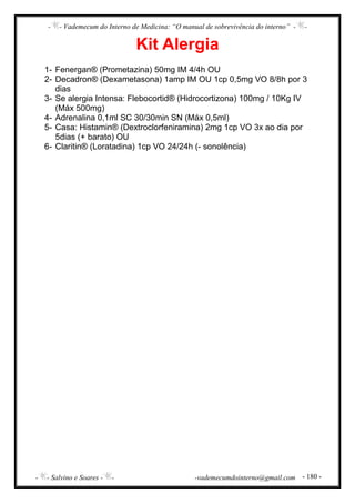 - - Vademecum do Interno de Medicina: “O manual de sobrevivência do interno” - -
- - Salvino e Soares - - -vademecumdointerno@gmail.com - 180 -
Kit Alergia
1- Fenergan® (Prometazina) 50mg IM 4/4h OU
2- Decadron® (Dexametasona) 1amp IM OU 1cp 0,5mg VO 8/8h por 3
dias
3- Se alergia Intensa: Flebocortid® (Hidrocortizona) 100mg / 10Kg IV
(Máx 500mg)
4- Adrenalina 0,1ml SC 30/30min SN (Máx 0,5ml)
5- Casa: Histamin® (Dextroclorfeniramina) 2mg 1cp VO 3x ao dia por
5dias (+ barato) OU
6- Claritin® (Loratadina) 1cp VO 24/24h (- sonolência)
 