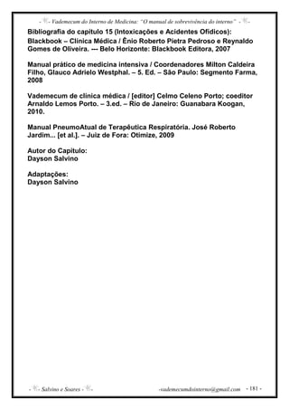 - - Vademecum do Interno de Medicina: “O manual de sobrevivência do interno” - -
- - Salvino e Soares - - -vademecumdointerno@gmail.com - 181 -
Bibliografia do capítulo 15 (Intoxicações e Acidentes Ofídicos):
Blackbook – Clínica Médica / Ênio Roberto Pietra Pedroso e Reynaldo
Gomes de Oliveira. --- Belo Horizonte: Blackbook Editora, 2007
Manual prático de medicina intensiva / Coordenadores Milton Caldeira
Filho, Glauco Adrielo Westphal. – 5. Ed. – São Paulo: Segmento Farma,
2008
Vademecum de clínica médica / [editor] Celmo Celeno Porto; coeditor
Arnaldo Lemos Porto. – 3.ed. – Rio de Janeiro: Guanabara Koogan,
2010.
Manual PneumoAtual de Terapêutica Respiratória. José Roberto
Jardim... [et al.]. – Juiz de Fora: Otimize, 2009
Autor do Capítulo:
Dayson Salvino
Adaptações:
Dayson Salvino
 