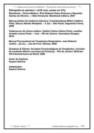 - - Vademecum do Interno de Medicina: “O manual de sobrevivência do interno” - -
- - Salvino e Soares - - -vademecumdointerno@gmail.com - 186 -
Bibliografia do apêndice 1 (ATB mais usados em UTI):
Blackbook – Clínica Médica / Ênio Roberto Pietra Pedroso e Reynaldo
Gomes de Oliveira. --- Belo Horizonte: Blackbook Editora, 2007
Manual prático de medicina intensiva / Coordenadores Milton Caldeira
Filho, Glauco Adrielo Westphal. – 5. Ed. – São Paulo: Segmento Farma,
2008
Vademecum de clínica médica / [editor] Celmo Celeno Porto; coeditor
Arnaldo Lemos Porto. – 3.ed. – Rio de Janeiro: Guanabara Koogan,
2010.
Manual PneumoAtual de Terapêutica Respiratória. José Roberto
Jardim... [et al.]. – Juiz de Fora: Otimize, 2009
Goodman & Gilman: As bases Farmacológicas da Terapêutica / [revisão
de conteúdo Alkmin Lourenço da Fonseca]. – Rio de Janeiro: McGraw-
Hill Interamericana do Brasil, 2006
Autor do Capítulo:
Dayson Salvino
Adaptações:
Dayson Salvino
 