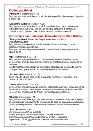 - - Vademecum do Interno de Medicina: “O manual de sobrevivência do interno” - -
- - Salvino e Soares - - -vademecumdointerno@gmail.com - 19 -
Kit Função Renal
* Uréia (UR) (Referência < 40)
Se ↑, pensar em insuficiência renal, dieta hiperprotéica, hemorragia digestiva
e infecções
*Creatinina (CR) (Referência < 1,2)
Se ↑, pensar em insuficiência renal. É mais fidedigna que a uréia como
indicador de função renal. Em idosos, sempre calcular o clearance de
creatinina, que pode ser baixo apesar de uma creatinina normal
Kit Exames em Endócrino, Marcadores de CA e Outros
*Tireoglobulina (Referência < 70 pacientes com tireóide; < 1
tireoidectomizados)
Se ↑, pensar em tireoidites, CA de tireóide, hipertireoidismo, ou após
palpação vigorosa da glândula
Principal utilidade: seguimento de CA pós-tireoidectomia (tem que está
abaixo de 1)
*TSH (Referência 0,45 – 4,5)
Se ↑, pensar em hipotireoidismo primário ou hipertireoidismo secundário
Se ↓, pensar em hipertireoidismo primário ou hipotireoidismo secundário ou
terciário
Fundamental no diagnóstico de disfunções tireoideanas e o grande exame
no seguimento, para ajuste de doses de reposição hormonal
*T4 Livre (Referência 0,7 – 1,5)
Teste mais fidedigno para medir a atividade hormonal tireoideana, em
relação ao T4 e T3 total.
*Cobre (Referência 70 – 150)
Se ↑, pensar em doenças auto-imunes, neoplasias, anemias, infecções como
febre tifóide e tuberculose, hemocromatose, cirrose biliar, talassemia e IAM
Se ↓, pensar em Doença de Wilson (principal causa, de longe)
*Chumbo (Referência < 40)
Se ↑, pensar em intoxicação por esse elemento (só dosa se houver suspeita
de intoxicação), principalmente em grupos de risco de exposição ocupacional
(fabricação de plásticos, baterias de automóveis, funilaria de automóveis)
*PSA (Referência < 4)
Útil em screening CA de próstata
Níveis > 50ng/ml predizem um risco ↑↑ de Mx à distância
Os "refinamentos de PSA" podem tornar o PSA + especifico
Importante: O PSA não substitui o exame físico convencional.
 