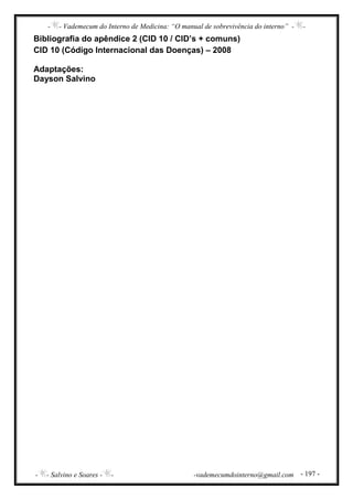 - - Vademecum do Interno de Medicina: “O manual de sobrevivência do interno” - -
- - Salvino e Soares - - -vademecumdointerno@gmail.com - 197 -
Bibliografia do apêndice 2 (CID 10 / CID’s + comuns)
CID 10 (Código Internacional das Doenças) – 2008
Adaptações:
Dayson Salvino
 