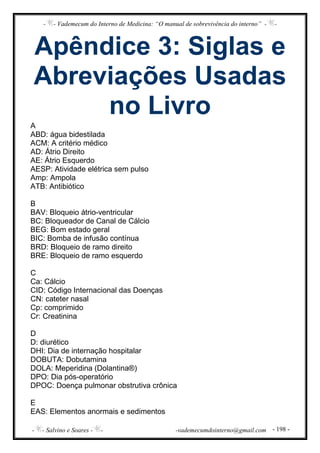 - - Vademecum do Interno de Medicina: “O manual de sobrevivência do interno” - -
- - Salvino e Soares - - -vademecumdointerno@gmail.com - 198 -
Apêndice 3: Siglas e
Abreviações Usadas
no Livro
A
ABD: água bidestilada
ACM: A critério médico
AD: Átrio Direito
AE: Átrio Esquerdo
AESP: Atividade elétrica sem pulso
Amp: Ampola
ATB: Antibiótico
B
BAV: Bloqueio átrio-ventricular
BC: Bloqueador de Canal de Cálcio
BEG: Bom estado geral
BIC: Bomba de infusão contínua
BRD: Bloqueio de ramo direito
BRE: Bloqueio de ramo esquerdo
C
Ca: Cálcio
CID: Código Internacional das Doenças
CN: cateter nasal
Cp: comprimido
Cr: Creatinina
D
D: diurético
DHI: Dia de internação hospitalar
DOBUTA: Dobutamina
DOLA: Meperidina (Dolantina®)
DPO: Dia pós-operatório
DPOC: Doença pulmonar obstrutiva crônica
E
EAS: Elementos anormais e sedimentos
 