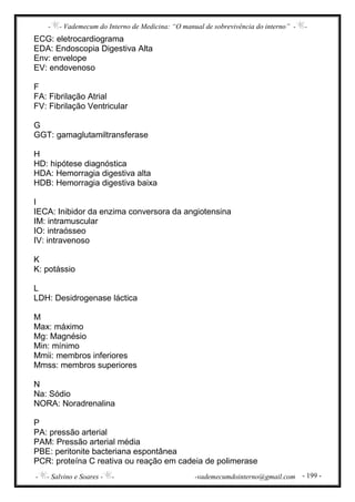 - - Vademecum do Interno de Medicina: “O manual de sobrevivência do interno” - -
- - Salvino e Soares - - -vademecumdointerno@gmail.com - 199 -
ECG: eletrocardiograma
EDA: Endoscopia Digestiva Alta
Env: envelope
EV: endovenoso
F
FA: Fibrilação Atrial
FV: Fibrilação Ventricular
G
GGT: gamaglutamiltransferase
H
HD: hipótese diagnóstica
HDA: Hemorragia digestiva alta
HDB: Hemorragia digestiva baixa
I
IECA: Inibidor da enzima conversora da angiotensina
IM: intramuscular
IO: intraósseo
IV: intravenoso
K
K: potássio
L
LDH: Desidrogenase láctica
M
Max: máximo
Mg: Magnésio
Min: mínimo
Mmii: membros inferiores
Mmss: membros superiores
N
Na: Sódio
NORA: Noradrenalina
P
PA: pressão arterial
PAM: Pressão arterial média
PBE: peritonite bacteriana espontânea
PCR: proteína C reativa ou reação em cadeia de polimerase
 