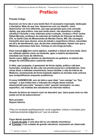 - - Vademecum do Interno de Medicina: “O manual de sobrevivência do interno” - -
- - Salvino e Soares - - -vademecumdointerno@gmail.com - 2 -
Prefácio
Prezado Colega,
Escrever um livro não é uma tarefa fácil. É necessário inspiração, dedicação
e disciplina. Mais do que isso, deparei-me com um desafio: como
desenvolver um livro diferente, que seja apropriado para uma consulta
rápida, que seja prático, mas que ainda assim, não abandone o caráter
científico? Durante o meu internato achei a solução. Conheci o Prof. Carlos
Rafael Monção, professor do internato do Instituto de Ciências da Saúde –
ICS, na Santa Casa de Misericórdia de Montes Claros, MG. Ele conseguia
transmitir para seus alunos, anos de estudo e experiência clinica, resumidos
em kit’s de atendimento, que, de tão bem sistematizados, faziam com que a
Medicina, parecesse mais leve. Começa aí uma longa jornada...
Esse manual NÃO tem como objetivo, substituir a leitura do livro texto. Deve
ser utilizado apenas como um lembrete, após a matéria devidamente
estudada nos livros de referência.
Assim como, NÃO se destina ao atendimento em pediatria. A maioria das
drogas foi calculada para o paciente adulto.
A idéia, aqui proposta, é apresentar de forma rápida, prática e até bem
humorada, condutas do dia a dia nos pronto-socorros e ambulatórios. Com
várias dicas e métodos mnemônicos, busco facilitar a vida do interno de
Medicina, esclarecendo de forma bastante objetiva as dúvidas mais comuns
que compartilhamos enquanto acadêmicos.
O nome VADEMECUM, vem do latim e quer dizer “vem comigo” ou “fica
comigo”, o que traduz bem a intenção da criação desse manual,
desenvolvido para estar “sempre a mão” quando necessário, no caso
específico, nas maletas dos estudantes do internato médico.
Através da leitura do mesmo você vai descobrir que “para quase tudo na vida
existe um kit de sobrevivência”.
Bom proveito:
Dayson Salvino
*Para um constante aperfeiçoamento, envie sugestões, críticas e correções para
“vademecumdointerno@gmail.com” que irei analisar.
Fique Atento quando ler:
O pulo do gato: é uma dica útil ou um método mnemônico
É bomba: é um cuidado de grande relevância, necessário ser observado
 