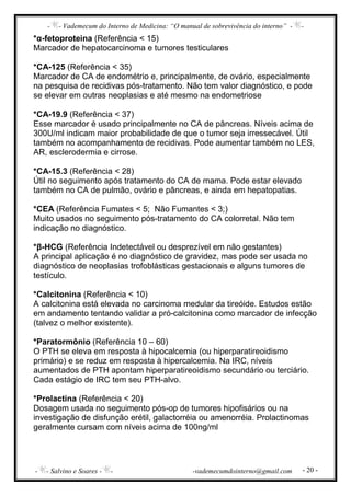 - - Vademecum do Interno de Medicina: “O manual de sobrevivência do interno” - -
- - Salvino e Soares - - -vademecumdointerno@gmail.com - 20 -
*α-fetoproteina (Referência < 15)
Marcador de hepatocarcinoma e tumores testiculares
*CA-125 (Referência < 35)
Marcador de CA de endométrio e, principalmente, de ovário, especialmente
na pesquisa de recidivas pós-tratamento. Não tem valor diagnóstico, e pode
se elevar em outras neoplasias e até mesmo na endometriose
*CA-19.9 (Referência < 37)
Esse marcador é usado principalmente no CA de pâncreas. Níveis acima de
300U/ml indicam maior probabilidade de que o tumor seja irressecável. Útil
também no acompanhamento de recidivas. Pode aumentar também no LES,
AR, esclerodermia e cirrose.
*CA-15.3 (Referência < 28)
Útil no seguimento após tratamento do CA de mama. Pode estar elevado
também no CA de pulmão, ovário e pâncreas, e ainda em hepatopatias.
*CEA (Referência Fumates < 5; Não Fumantes < 3;)
Muito usados no seguimento pós-tratamento do CA colorretal. Não tem
indicação no diagnóstico.
*β-HCG (Referência Indetectável ou desprezível em não gestantes)
A principal aplicação é no diagnóstico de gravidez, mas pode ser usada no
diagnóstico de neoplasias trofoblásticas gestacionais e alguns tumores de
testículo.
*Calcitonina (Referência < 10)
A calcitonina está elevada no carcinoma medular da tireóide. Estudos estão
em andamento tentando validar a pró-calcitonina como marcador de infecção
(talvez o melhor existente).
*Paratormônio (Referência 10 – 60)
O PTH se eleva em resposta à hipocalcemia (ou hiperparatireoidismo
primário) e se reduz em resposta à hipercalcemia. Na IRC, níveis
aumentados de PTH apontam hiperparatireoidismo secundário ou terciário.
Cada estágio de IRC tem seu PTH-alvo.
*Prolactina (Referência < 20)
Dosagem usada no seguimento pós-op de tumores hipofisários ou na
investigação de disfunção erétil, galactorréia ou amenorréia. Prolactinomas
geralmente cursam com níveis acima de 100ng/ml
 