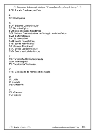 - - Vademecum do Interno de Medicina: “O manual de sobrevivência do interno” - -
- - Salvino e Soares - - -vademecumdointerno@gmail.com - 200 -
PCR: Parada Cardiorespiratória
R
RX: Radiografia
S
SCV: Sistema Cardiovascular
SF: Soro fisiológico
SGH: soro glicosado hipertônico
SGI: Sistema Gastrointestinal ou Soro glicosado isotônico
SMZ: Sulfametosazol
SN: Se necessário
SNG: sonda nasogástrica
SNE: sonda nasoentérica
SR: Sistema Respiratório
SVA: Sonda vesical de alívio
SVD: Sonda vesical de demora
T
TC: Tumografia Computadorizada
TMP: Trimetropina
TV: Taquicardia Ventricular
V
VHS: Velocidade de hemossedimentação
U
Ur: Uréia
U: Unidade
US: Ultrassom
V
Vit: Vitamina
VO: Via oral
 