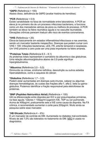 - - Vademecum do Interno de Medicina: “O manual de sobrevivência do interno” - -
- - Salvino e Soares - - -vademecumdointerno@gmail.com - 22 -
*G6PD (Referência > 100)
Abaixo disso, deficiência de G6PD (avaliar história de hemólise).
*PCR (Referência < 0,5)
Existe variabilidade na faixa de normalidade entre laboratórios. A PCR se
eleva já no primeiro dia de um processo infeccioso bacteriano, e funciona
como um dos marcadores séricos de piora ou melhora do processo. A PCR
também se eleva na febre reumática aguda e na vasculite reumatóide.
Elevações crônicas parecem traduzir alto risco de eventos coronarianos.
*VHS (Referência < 20)
Eleva-se basicamente em estados inflamatórios/infecciosos e nas anemias,
sendo um marcador bastante inespecífico. Doenças que podem cursar com
VHS > 100: infecções bacterianas, LES, FR, arterite temporal e neoplasias.
Um VHS próximo a zero pode ser uma pista importante na febre amarela.
*Proteínas Totais (Referência 6,5 – 8,1)
As proteínas totais representam o somatório da albumina e das globulinas.
Uma relação albumina/globulina abaixo de 0,9 pode significar
hiperglobulinemia.
*Albumina (Referência 3,5 – 5,0)
Diminuída na cirrose, síndrome nefrótica, desnutrição ou outros estados
hipercatabólicos, como a caquexia do câncer.
*Globulina (Referência 1,7 – 3,5)
Podem estar aumentadas em doenças auto-imunes, calazar ou algumas
doenças hematológicas, às custas das frações alfa-1, alfa-2, beta ou gama-
globulina. Podemos identificar a fração responsável pela eletroforese de
proteínas.
*BNP (Peptídeo Natriurético Atrial) (Referência < 100)
Útil na diferenciação entre dispnéia por ICC e por pneumopatias primárias,
na fase aguda. Valores > 100pg/ml sugerem IVE, TEP ou cor pulmonale.
Acima de 400pg/ml, praticamente sela a IVE como causa da dispnéia. Na FA
crônica, é recomendado aumentar o corte para 200pg/ml. Muito ainda se
pesquisa sobre esse marcador.
*HB Glicada (Referência 4 – 6%)
É um marcador de controle do DM. Aumentada no diabetes mal-controlado.
Níveis de até 7,0% são tolerados no tratamento do DM. NÃO é usada no
diagnóstico.
 