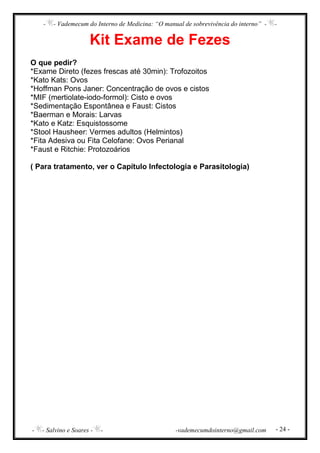 - - Vademecum do Interno de Medicina: “O manual de sobrevivência do interno” - -
- - Salvino e Soares - - -vademecumdointerno@gmail.com - 24 -
Kit Exame de Fezes
O que pedir?
*Exame Direto (fezes frescas até 30min): Trofozoitos
*Kato Kats: Ovos
*Hoffman Pons Janer: Concentração de ovos e cistos
*MIF (mertiolate-iodo-formol): Cisto e ovos
*Sedimentação Espontânea e Faust: Cistos
*Baerman e Morais: Larvas
*Kato e Katz: Esquistossome
*Stool Hausheer: Vermes adultos (Helmintos)
*Fita Adesiva ou Fita Celofane: Ovos Perianal
*Faust e Ritchie: Protozoários
( Para tratamento, ver o Capítulo Infectologia e Parasitologia)
 