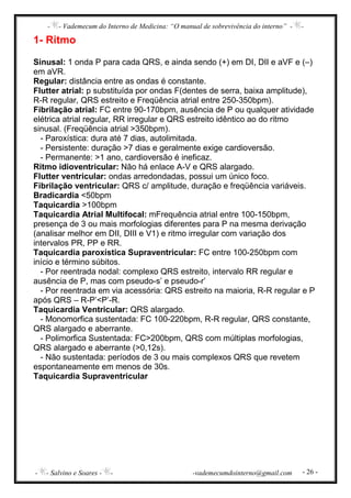 - - Vademecum do Interno de Medicina: “O manual de sobrevivência do interno” - -
- - Salvino e Soares - - -vademecumdointerno@gmail.com - 26 -
1- Ritmo
Sinusal: 1 onda P para cada QRS, e ainda sendo (+) em DI, DII e aVF e (–)
em aVR.
Regular: distância entre as ondas é constante.
Flutter atrial: p substituída por ondas F(dentes de serra, baixa amplitude),
R-R regular, QRS estreito e Freqüência atrial entre 250-350bpm).
Fibrilação atrial: FC entre 90-170bpm, ausência de P ou qualquer atividade
elétrica atrial regular, RR irregular e QRS estreito idêntico ao do ritmo
sinusal. (Freqüência atrial >350bpm).
- Paroxística: dura até 7 dias, autolimitada.
- Persistente: duração >7 dias e geralmente exige cardioversão.
- Permanente: >1 ano, cardioversão é ineficaz.
Ritmo idioventricular: Não há enlace A-V e QRS alargado.
Flutter ventricular: ondas arredondadas, possui um único foco.
Fibrilação ventricular: QRS c/ amplitude, duração e freqüência variáveis.
Bradicardia <50bpm
Taquicardia >100bpm
Taquicardia Atrial Multifocal: mFrequência atrial entre 100-150bpm,
presença de 3 ou mais morfologias diferentes para P na mesma derivação
(analisar melhor em DII, DIII e V1) e ritmo irregular com variação dos
intervalos PR, PP e RR.
Taquicardia paroxística Supraventricular: FC entre 100-250bpm com
início e término súbitos.
- Por reentrada nodal: complexo QRS estreito, intervalo RR regular e
ausência de P, mas com pseudo-s’ e pseudo-r’
- Por reentrada em via acessória: QRS estreito na maioria, R-R regular e P
após QRS – R-P’<P’-R.
Taquicardia Ventricular: QRS alargado.
- Monomorfica sustentada: FC 100-220bpm, R-R regular, QRS constante,
QRS alargado e aberrante.
- Polimorfica Sustentada: FC>200bpm, QRS com múltiplas morfologias,
QRS alargado e aberrante (>0,12s).
- Não sustentada: períodos de 3 ou mais complexos QRS que revetem
espontaneamente em menos de 30s.
Taquicardia Supraventricular
 
