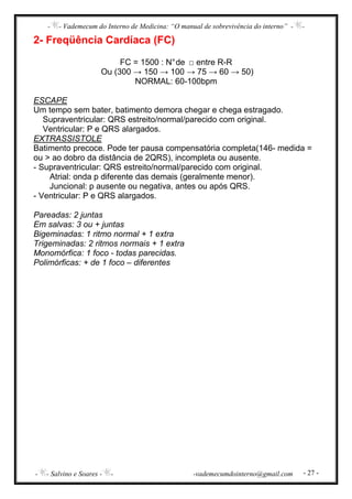 - - Vademecum do Interno de Medicina: “O manual de sobrevivência do interno” - -
- - Salvino e Soares - - -vademecumdointerno@gmail.com - 27 -
2- Freqüência Cardíaca (FC)
FC = 1500 : N°de □ entre R-R
Ou (300 → 150 → 100 → 75 → 60 → 50)
NORMAL: 60-100bpm
ESCAPE
Um tempo sem bater, batimento demora chegar e chega estragado.
Supraventricular: QRS estreito/normal/parecido com original.
Ventricular: P e QRS alargados.
EXTRASSISTOLE
Batimento precoce. Pode ter pausa compensatória completa(146- medida =
ou > ao dobro da distância de 2QRS), incompleta ou ausente.
- Supraventricular: QRS estreito/normal/parecido com original.
Atrial: onda p diferente das demais (geralmente menor).
Juncional: p ausente ou negativa, antes ou após QRS.
- Ventricular: P e QRS alargados.
Pareadas: 2 juntas
Em salvas: 3 ou + juntas
Bigeminadas: 1 ritmo normal + 1 extra
Trigeminadas: 2 ritmos normais + 1 extra
Monomórfica: 1 foco - todas parecidas.
Polimórficas: + de 1 foco – diferentes
 