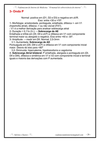 - - Vademecum do Interno de Medicina: “O manual de sobrevivência do interno” - -
- - Salvino e Soares - - -vademecumdointerno@gmail.com - 28 -
3- Onda P
Normal: positiva em (D1, D2 e D3) e negativa em aVR.
Eixo: entre +30 e +70º.
1- Morfologia: arredondada, pontiaguda, entalhada, difásica +- em V1
(hipertrofia atrial), difásica -+ ou não visível (FA?).
- V1 é a melhor derivação para analisar sobrecarga atrial
2- Duração > 0,11s (3□) → Sobrecarga de AE
Entalhada e bífida em (DI, DII e aVF) e difásica em V1 com componente
terminal maior ou alargado e negativo. Eixo entre +40 e -30º.
3- Amplitude → medir em DII. Normal: 2,5-3mm
3.1- Aumentada: Sobrecarga de AD
Pontuaguda em (DII, DIII e aVF) e difásica em V1 com componente inicial
maior. Desvio do eixo para +80º
3.2- Diminuida: hipercalemia, hipotireiodismo e vagotomia
4- Sobrecarga Atrial bilateral: P entalhada, alargada e pontiaguda em (DI,
DII e DIII), difásica e simétrica em V1 e V2 com componente inicial e terminal
iguais e maioria das derivações com P aumentada.
 