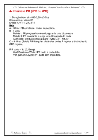 - - Vademecum do Interno de Medicina: “O manual de sobrevivência do interno” - -
- - Salvino e Soares - - -vademecumdointerno@gmail.com - 29 -
4- Intervalo PR (iPR ou iPQ)
1- Duração Normal = 012-0,20s (3-5□)
Constante ou variável?
Enlace A-V 1:1, 2:1, 3:1?
BAV
A - I Grau: PR constante, porém aumentado.
B - II Grau
Mobitz I: PR progressivamente longo e da uma bloqueada.
Mobitz II: PR constante e surge uma bloqueada do nada.
Avançado: 2:1(duas ondas p para 1 QRS), 3:1, 4:1, 5:1
C – III Grau (Total): PRi irregular, distâncias ondas P regular e distâncias do
QRS regular.
IPR curto < 3□ (0,12seg):
Wolf Parkinson White: IPR curto + onda delta.
Von-Ganom-Levine: IPR curto sem onda delta.
 