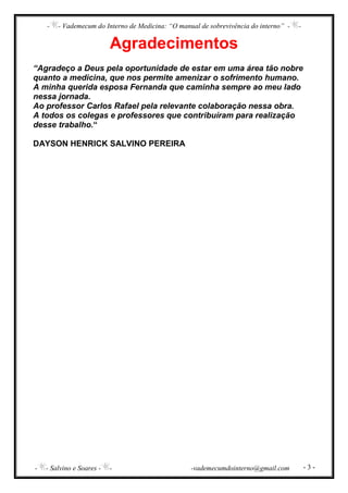 - - Vademecum do Interno de Medicina: “O manual de sobrevivência do interno” - -
- - Salvino e Soares - - -vademecumdointerno@gmail.com - 3 -
Agradecimentos
“Agradeço a Deus pela oportunidade de estar em uma área tão nobre
quanto a medicina, que nos permite amenizar o sofrimento humano.
A minha querida esposa Fernanda que caminha sempre ao meu lado
nessa jornada.
Ao professor Carlos Rafael pela relevante colaboração nessa obra.
A todos os colegas e professores que contribuíram para realização
desse trabalho.“
DAYSON HENRICK SALVINO PEREIRA
 