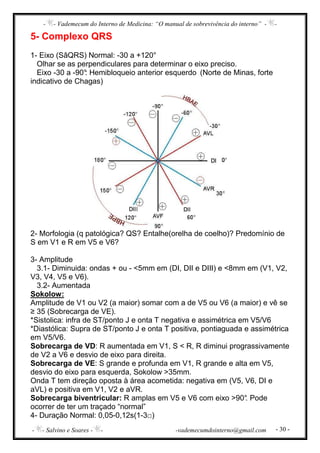 - - Vademecum do Interno de Medicina: “O manual de sobrevivência do interno” - -
- - Salvino e Soares - - -vademecumdointerno@gmail.com - 30 -
5- Complexo QRS
1- Eixo (SâQRS) Normal: -30 a +120°
Olhar se as perpendiculares para determinar o eixo preciso.
Eixo -30 a -90°: Hemibloqueio anterior esquerdo (Norte de Minas, forte
indicativo de Chagas)
2- Morfologia (q patológica? QS? Entalhe(orelha de coelho)? Predomínio de
S em V1 e R em V5 e V6?
3- Amplitude
3.1- Diminuida: ondas + ou - <5mm em (DI, DII e DIII) e <8mm em (V1, V2,
V3, V4, V5 e V6).
3.2- Aumentada
Sokolow:
Amplitude de V1 ou V2 (a maior) somar com a de V5 ou V6 (a maior) e vê se
≥ 35 (Sobrecarga de VE).
*Sistolica: infra de ST/ponto J e onta T negativa e assimétrica em V5/V6
*Diastólica: Supra de ST/ponto J e onta T positiva, pontiaguada e assimétrica
em V5/V6.
Sobrecarga de VD: R aumentada em V1, S < R, R diminui prograssivamente
de V2 a V6 e desvio de eixo para direita.
Sobrecarga de VE: S grande e profunda em V1, R grande e alta em V5,
desvio do eixo para esquerda, Sokolow >35mm.
Onda T tem direção oposta à área acometida: negativa em (V5, V6, DI e
aVL) e positiva em V1, V2 e aVR.
Sobrecarga biventricular: R amplas em V5 e V6 com eixo >90°. Pode
ocorrer de ter um traçado “normal”
4- Duração Normal: 0,05-0,12s(1-3□)
 