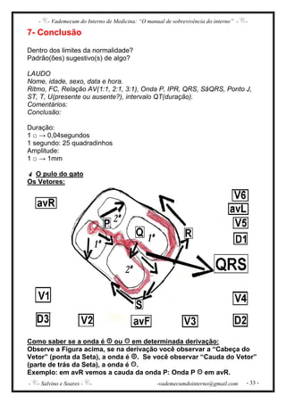 - - Vademecum do Interno de Medicina: “O manual de sobrevivência do interno” - -
- - Salvino e Soares - - -vademecumdointerno@gmail.com - 33 -
7- Conclusão
Dentro dos limites da normalidade?
Padrão(ões) sugestivo(s) de algo?
LAUDO
Nome, idade, sexo, data e hora.
Ritmo, FC, Relação AV(1:1, 2:1, 3:1), Onda P, IPR, QRS, SâQRS, Ponto J,
ST, T, U(presente ou ausente?), intervalo QT(duração).
Comentários:
Conclusão:
Duração:
1 □ → 0,04segundos
1 segundo: 25 quadradinhos
Amplitude:
1 □ → 1mm
O pulo do gato
Os Vetores:
Como saber se a onda é ou em determinada derivação:
Observe a Figura acima, se na derivação você observar a “Cabeça do
Vetor” (ponta da Seta), a onda é . Se você observar “Cauda do Vetor”
(parte de trás da Seta), a onda é .
Exemplo: em avR vemos a cauda da onda P: Onda P em avR.
 