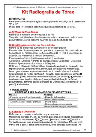- - Vademecum do Interno de Medicina: “O manual de sobrevivência do interno” - -
- - Salvino e Soares - - -vademecumdointerno@gmail.com - 34 -
Kit Radiografia de Tórax
IMPORTANTE:
Para uma correta interpretação da radiografia de tórax siga os 8 passos de
“A” a “H”.
Iniciar pelo “H” e depois seguir a seqüência alfabética de “A” a “G”.
A-Air Ways ou Vias Aéreas
Refere-se à traquéia, aos brônquios e ao hilo
Traquéia centralizada ou desviada (mesmo lado: atelectasia; lado oposto:
pneumotórax), corpo estranho nas vias aéreas, hilo túrgido etc
B- Breathing (respiração) ou Bom pulmão
Refere-se as alterações pulmonares e do espaço pleural
Pulmão, com hipertransparência, opacidade ou normal. Se opacidade, é
homogênea ou heterogênea. Se heterogênea (BR + PR), é intersticial ou
alveolar. Se intersticial, é nodular ou reticular.
Presença de nódulos (múltiplos ou solitário), cavitação,
Atelectasia (Critérios >: Perda da transparência / Opacidade, Desvio da
Fissura, Aproximação dos Vasos e Brônquios;
Critérios <: Elevação Diafragmática, Desvio do Mediastino, Desviodo Hilo,
Hipoinsuflação Compensatória, Diminuição dos Espaços Intercostais),
broncograma aéreo, espessamento do septo interlobular (acúmulo de
líquido) linhas de Kerley [Linhas A ( no Alto, lobos superiores; Linhas B
(ficam em Baixo, junto aos seios costo-frênicos); e Linhas C (Circulares –
nas bases com trajetos oblíquos)]; congestão (cefalização de fluxo),
pneumotórax, derrame peural (parábola de Damoiseau), enfisemas (“Rx
preto”), Atelectasias
O pulo do gato
CRITÉRIOS PARA DIAGNÓSTICO DE ATELECTASIA
Maiores: Menores:
- Perda da transparência (opacidade) - Elevação diafragmática
- Desvio da fissura - Desvio do mediastino
- Aproximação dos vasos e Brônquis - Desvio do hilo
- Hiperinsuflação compensatória
- Diminuição dos espaços intercostais
C- Coração e Circulação
Refere-se ao coração, mediastino e grandes vasos
Mediastino alargado (>7cm) ou normal, presença de nódulos mediastinais
(tumores de mediastino - 4T’s: Timoma, Teratoma, tumor de Tireoide e
Terrível linfoma), qual a localização (divisão do mediastino: PA- sup e int;
Perfil: ant. e post.), aorta com atelectasia, área cardíaca aumentada (>1
 
