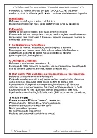 - - Vademecum do Interno de Medicina: “O manual de sobrevivência do interno” - -
- - Salvino e Soares - - -vademecumdointerno@gmail.com - 35 -
hemitórax) ou normal, coração em gota (DPOC), AD, AE, VE, seios
cardíacos, sinal da silhueta, perfil: ▲retro cardíaco, sinal da coluna degradee
D- Diafragma
Refere-se ao diafragma e seios costofrênicos
Diafragma retificado (DPOC), seios costofrênicos livres ou apagados
E- Esqueleto
Refere-se aos arcos costais, clavículas, esterno e coluna
Presença de fraturas, escápula no campo, mal-formações, densidade óssea
(amperagem para medir osso é diferente), espaços intercostais normais ou
diminuidos (atelectasia)
F- Fat (Gordura) ou Partes Moles
Refere-se as mamas, musculatura, tecido adiposo e abdome
Mamas grandes, densas, musculatura dissecada e visível (enfisema
subcutâneo), aumento de partes moles (obesidade), abdome
(pneumoperitônio, bulha gástrica)
G- Alterações Grosseiras
Refere-se a artefatos encontrados no Rx
Eletrodos de ECG, presença de sondas, uso de marcapasso, acessórios de
uso do paciente (cordões, broches, botões de roupa etc)...
H- High quality (Alta Qualidade) ou Hipopenetrado ou Hiperpenetrado
Refere-se qualidade técnica da Radiografia
Está rodado ou bem cetralizado (bordas mediais das clavículas alinhadas
com o esterno); escápulas estão dentro ou fora do campo; está
hipopenetrado, hiperpenetrado ou penetração adequada (3 vértebras
visíveis); qual a incidência usada: PA (ideal), AP(área cardíaca ↑), Perfil,
Laurell; foi tirada no leito (qualidade técnica prejudicada); está hipo,
hiperinsuflado ou a insuflação foi adequada (9-11 arcos costais posteriores;
O pulo do gato
Pneumonia com RX tórax “normal”, pensar em:
Pneumonia por P. Carine (H.I.V./ imunossuprimido)
Pneumonia retrocardíaca (Pedir Rx perfil)
Neutropenia (Leucograma)
Rx hipernenetrado (Repetir Rx)
Paciente desidratado (Especialmente idosos)
 