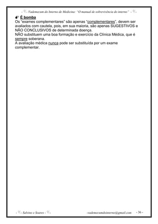 - - Vademecum do Interno de Medicina: “O manual de sobrevivência do interno” - -
- - Salvino e Soares - - -vademecumdointerno@gmail.com - 36 -
É bomba
Os “exames complementares” são apenas “complementares”, devem ser
avaliados com cautela, pois, em sua maioria, são apenas SUGESTIVOS e
NÃO CONCLUSIVOS de determinada doença.
NÃO substituem uma boa formação e exercício da Clínica Médica, que é
sempre soberana.
A avaliação médica nunca pode ser substituída por um exame
complementar.
 