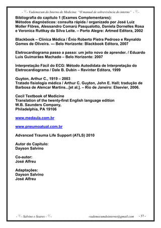- - Vademecum do Interno de Medicina: “O manual de sobrevivência do interno” - -
- - Salvino e Soares - - -vademecumdointerno@gmail.com - 37 -
Bibliografia do capítulo 1 (Exames Complementares):
Métodos diagnósticos: consulta rápida / organizado por José Luiz
Moller Flôres, Alessandro Comarú Pasqualotto, Daniela Dornelles Rosa
e Veronica Ruttkay da Silva Leite. – Porto Alegre: Artmed Editora, 2002
Blackbook – Clínica Médica / Ênio Roberto Pietra Pedroso e Reynaldo
Gomes de Oliveira. --- Belo Horizonte: Blackbook Editora, 2007
Eletrocardiograma passo a passo: um jeito novo de aprender. / Eduardo
Luis Guimarães Machado – Belo Horizonte: 2007
Interpretação Fácil do ECG: Método Autodidata de Interpretação do
Eletrocardiograma / Dale B. Dubin – Revinter Editora, 1999
Guyton, Arthur C., 1919 – 2003
Tratado fisiologia médica / Arthur C. Guyton, John E. Hall; tradução de
Barbosa de Alencar Martins...[et al.]. – Rio de Janeiro: Elsevier, 2006.
Cecil Textbook of Medicine
Translation of the twenty-first English language edition
W.B. Saunders Company,
Philadelphia, PA 19106
www.medaula.com.br
www.pneumoatual.com.br
Advanced Trauma Life Support (ATLS) 2010
Autor do Capítulo:
Dayson Salvino
Co-autor:
José Alfreu
Adaptações:
Dayson Salvino
José Alfreu
 
