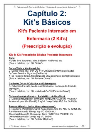- - Vademecum do Interno de Medicina: “O manual de sobrevivência do interno” - -
- - Salvino e Soares - - -vademecumdointerno@gmail.com - 38 -
Capítulo 2:
Kit’s Básicos
Kit’s Paciente Internado em
Enfermaria (2 Kit’s)
(Prescrição e evolução)
Kit 1: Kit Prescrição Básica Paciente Internado
Dieta:
1-Dieta livre, suspensa, para diabético, hipertenso etc
(Para + detalhes, ver: “Kit Dietas”)
Dados Vitais e Monitorazição:
2- Dados Vitais (DV) 6/6h OU 4/4h OU 2/2h (Conforme gravidade)
3- Curva Térmica Rigorosa (Se Febre)
4- Se Paciente Grave, Monitorização ECG contínuo e oxímetro de pulso
(Para + detalhes, ver: “Kit Paciente Grave”)
Cuidados Gerais / Cuidados da Enfermagem:
6- Cabeceira Elevada, Medir e anotar diurese, mudança de decúbito,
aspiração...
(Para + detalhes, ver: “Kit Imobilidade” e “Kit Paciente Grave”)
Sintomáticos (Analgésico / Antipirético, Antiemético):
3- Dipirona (Novalgina®) 500mg/ml: 1amp(2ml) / ABD 8ml IV 6/6h SN
4- Metroclopramida (Plasil®) 5mg/ml: 1amp(2ml) / ABD 8ml IV 8/8 SN
Protetor Gástrico (evitar úlcera de estresse):
5- Ranitidina (Antak®) 25mg/ml: 1amp(2ml) / ABD 8ml ABD IV 12/12h OU
Ranitidina (Antak®) 150mg: 1cp VO 12/12h OU
Omeprazol (Losec®) 40mg/amp: 1amp / ABD 10ml IV 24/24h OU
Omeprazol (Losec®) 20mg: 1cp VO 24/24h
(Para + detalhes, ver: “Kit Protetor Gástrico”)
 
