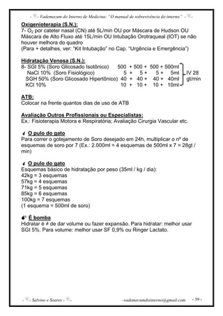 - - Vademecum do Interno de Medicina: “O manual de sobrevivência do interno” - -
- - Salvino e Soares - - -vademecumdointerno@gmail.com - 39 -
Oxigenioterapia (S.N.):
7- O2 por cateter nasal (CN) até 5L/min OU por Máscara de Hudson OU
Máscara de Alto Fluxo até 15L/min OU Intubação Orotraqueal (IOT) se não
houver melhora do quadro
(Para + detalhes, ver: “Kit Intubação” no Cap. “Urgência e Emergência”)
Hidratação Venosa (S.N.):
8- SGI 5% (Soro Glicosado Isotônico) 500 + 500 + 500 + 500ml
NaCl 10% (Soro Fisiológico) 5 + 5 + 5 + 5ml IV 28
SGH 50% (Soro Glicosado Hipertônico) 40 + 40 + 40 + 40ml gt/min
KCl 10% 10 + 10 + 10 + 10ml
ATB:
Colocar na frente quantos dias de uso de ATB
Avaliação Outros Profissionais ou Especialistas:
Ex.: Fisioterapia Motora e Respiratória; Avaliação Cirurgia Vascular etc.
O pulo do gato
Para correr o gotejamento de Soro desejado em 24h, multiplicar o nº de
esquemas de soro por 7 (Ex.: 2.000ml = 4 esquemas de 500ml x 7 = 28gt /
min)
O pulo do gato
Esquemas básico de hidratação por peso (35ml / kg / dia):
42kg = 3 esquemas
57kg = 4 esquemas
71kg = 5 esquemas
85kg = 6 esquemas
100kg = 7 esquemas
(1 esquema = 500ml de soro)
É bomba
Hidratar é ≠ de dar volume ou fazer expansão. Para hidratar: melhor usar
SGI 5%. Para volume: melhor usar SF 0,9% ou Ringer Lactato.
 