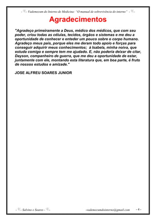 - - Vademecum do Interno de Medicina: “O manual de sobrevivência do interno” - -
- - Salvino e Soares - - -vademecumdointerno@gmail.com - 4 -
Agradecimentos
"Agradeço primeiramente a Deus, médico dos médicos, que com seu
poder, criou todas as células, tecidos, órgãos e sistemas e me deu a
oportunidade de conhecer e enteder um pouco sobre o corpo humano.
Agradeço meus pais, porque eles me deram todo apoio e forças para
conseguir adquirir meus conhecimentos; à Isabela, minha noiva, que
estuda comigo e sempre tem me ajudado. E, não poderia deixar de citar,
Dayson, companheiro de guerra, que me deu a oportunidade de estar,
juntamente com ele, montando esta literatura que, em boa parte, é fruto
de nossos estudos e amizade."
JOSE ALFREU SOARES JUNIOR
 