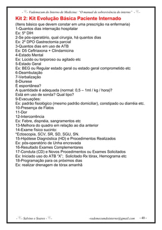 - - Vademecum do Interno de Medicina: “O manual de sobrevivência do interno” - -
- - Salvino e Soares - - -vademecumdointerno@gmail.com - 40 -
Kit 2: Kit Evolução Básica Paciente Internado
(Itens básico que devem constar em uma prescrição na enfermaria)
1-Quantos dias internação hospitalar
Ex: 5º DIH
2-Se pós-operatório, qual cirurgia, há quantos dias
Ex: 2º DPO Gastrectomia parcial
3-Quantos dias em uso de ATB
Ex: D5 Ceftriaxona + Clindamicina
4-Estado Mental
Ex: Lúcido ou torporoso ou agitado etc
5-Estado Geral
Ex: BEG ou Regular estado geral ou estado geral comprometido etc
6-Deambulação
7-Verbalização
8-Diurese
É espontânea?
A quantidade é adequada (normal: 0,5 – 1ml / kg / hora)?
Está em uso de sonda? Qual tipo?
9-Evacuações:
Ex: padrão fisiológico (mesmo padrão domiciliar), constipado ou diarréia etc.
10-Presença de Flatos
11-Dor
12-Intercorrência
Ex: Febre, dispnéia, sangramentos etc
13-Melhora do quadro em relação ao dia anterior
14-Exame físico sucinto:
*Ectoscopia, SCV, SR, SD, SGU, SN.
15-Hipótese Diagnóstica (HD) e Procedimentos Realizados
Ex: pós-operatório de Unha encravada
16-Resultado Exames Complementares
17-Conduta (CD) e Novos Procedimentos ou Exames Solicitados
Ex: Iniciado uso do ATB “X”; Solicitado Rx tórax, Hemograma etc
18-Programação para os próximos dias
Ex: realizar drenagem de tórax amanhã
 