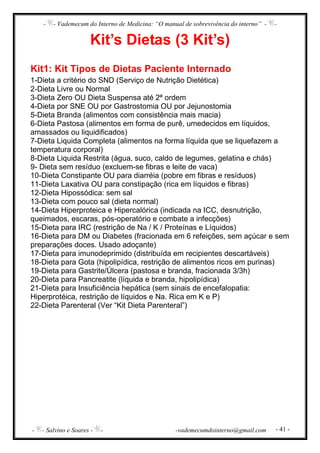 - - Vademecum do Interno de Medicina: “O manual de sobrevivência do interno” - -
- - Salvino e Soares - - -vademecumdointerno@gmail.com - 41 -
Kit’s Dietas (3 Kit’s)
Kit1: Kit Tipos de Dietas Paciente Internado
1-Dieta a critério do SND (Serviço de Nutrição Dietética)
2-Dieta Livre ou Normal
3-Dieta Zero OU Dieta Suspensa até 2ª ordem
4-Dieta por SNE OU por Gastrostomia OU por Jejunostomia
5-Dieta Branda (alimentos com consistência mais macia)
6-Dieta Pastosa (alimentos em forma de purê, umedecidos em líquidos,
amassados ou liquidificados)
7-Dieta Liquida Completa (alimentos na forma líquida que se liquefazem a
temperatura corporal)
8-Dieta Liquida Restrita (água, suco, caldo de legumes, gelatina e chás)
9- Dieta sem resíduo (excluem-se fibras e leite de vaca)
10-Dieta Constipante OU para diarréia (pobre em fibras e resíduos)
11-Dieta Laxativa OU para constipação (rica em líquidos e fibras)
12-Dieta Hipossódica: sem sal
13-Dieta com pouco sal (dieta normal)
14-Dieta Hiperproteica e Hipercalórica (indicada na ICC, desnutrição,
queimados, escaras, pós-operatório e combate a infecções)
15-Dieta para IRC (restrição de Na / K / Proteínas e Líquidos)
16-Dieta para DM ou Diabetes (fracionada em 6 refeições, sem açúcar e sem
preparações doces. Usado adoçante)
17-Dieta para imunodeprimido (distribuída em recipientes descartáveis)
18-Dieta para Gota (hipolipídica, restrição de alimentos ricos em purinas)
19-Dieta para Gastrite/Úlcera (pastosa e branda, fracionada 3/3h)
20-Dieta para Pancreatite (líquida e branda, hipolipídica)
21-Dieta para Insuficiência hepática (sem sinais de encefalopatia:
Hiperprotéica, restrição de líquidos e Na. Rica em K e P)
22-Dieta Parenteral (Ver “Kit Dieta Parenteral”)
 