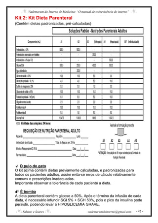 - - Vademecum do Interno de Medicina: “O manual de sobrevivência do interno” - -
- - Salvino e Soares - - -vademecumdointerno@gmail.com - 42 -
Kit 2: Kit Dieta Parenteral
(Contém dietas padronizadas, pré-calculadas)
O pulo do gato
O kit acima contém dietas previamente calculadas, e padronizadas para
todos os pacientes adultos, assim evita-se erros de cálculo relativamente
comuns e prescrições inadequadas.
Importante observar a tolerância de cada paciente a dieta.
É bomba
A dieta parenteral contém glicose a 50%. Após o término da infusão de cada
dieta, é necessário infundir SGI 5% + SGH 50%, pois o pico da insulina pode
persistir, podendo levar a HIPOGLICEMIA GRAVE.
 