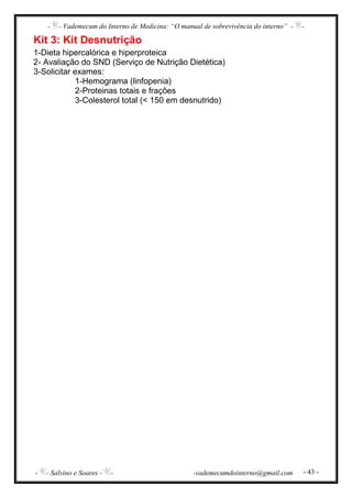 - - Vademecum do Interno de Medicina: “O manual de sobrevivência do interno” - -
- - Salvino e Soares - - -vademecumdointerno@gmail.com - 43 -
Kit 3: Kit Desnutrição
1-Dieta hipercalórica e hiperproteica
2- Avaliação do SND (Serviço de Nutrição Dietética)
3-Solicitar exames:
1-Hemograma (linfopenia)
2-Proteinas totais e frações
3-Colesterol total (< 150 em desnutrido)
 
