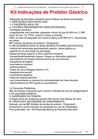 - - Vademecum do Interno de Medicina: “O manual de sobrevivência do interno” - -
- - Salvino e Soares - - -vademecumdointerno@gmail.com - 44 -
Kit Indicações de Protetor Gástrico
Indicações de Ranitidina (Antak®) para Profilaxia de Úlcera de Estresse
I- INDICAÇÕES PARA PROFILAXIA
I.1- PACIENTES ADULTOS
a- FATORES INDEPENDENTES (BEM ESTUDADOS):
-ventilação mecânica;
-coagulopatias não induzidas: plaquetas menor do que 50.000 mm 3, INR
maior do que 1,5, TTPa supera 2 vezes o controle;
OBS: no caso de plaquetas em número inferior a 50.000 mm 3, recomenda-
se utilizar
IBP (Inibidor de bomba de prótons / Omeprazol)
b- NECESSÁRIOS DOIS OU MAIS DESSES FATORES (EM ESTUDO):
-história de hemorragia gastrintestinal superior, úlcera péptica ou
-gastrite há um ano antes da internação;
-lesões térmicas superior a 35% superfície corpórea;
-hipoperfusão/hipotensão (sepse, choque ou disfunção orgânica);
-permanência em terapia intensiva acima de uma semana;
-transplante de órgãos;
-traumatismo craniano;
-politraumatismo;
-índice de coma Glasgow inferior a 10;
-hepatectomia parcial;
-insuficiência hepática;
-lesão de medula espinhal;
-uso concomitante ou recente de corticosteróides em dose elevada
(hidrocortisona de 250 mg/dia ou equivalente);
I.2- Pacientes Pediátricos
Não há estudos suficientes para concluir a eficácia do uso de antagonistas H
2 em população pediátrica.
II- SUSPENSÃO DA TERAPIA
A terapia deve ser suspensa quando não houver mais fatores de risco.
III- PROFILAXIA SECUNDÁRIA DE SANGRAMENTO
Indicado uso de IBP (Inibidor de bomba de prótons / Omeprazol)
Omeprazol é contra-indicado em pacientes em uso de Clopidogrel.
Para prescrição, ver: “Kit Prescrição Básica do Paciente Internado”
 