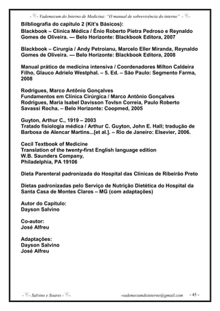 - - Vademecum do Interno de Medicina: “O manual de sobrevivência do interno” - -
- - Salvino e Soares - - -vademecumdointerno@gmail.com - 45 -
Bilbliografia do capítulo 2 (Kit’s Básicos):
Blackbook – Clínica Médica / Ênio Roberto Pietra Pedroso e Reynaldo
Gomes de Oliveira. --- Belo Horizonte: Blackbook Editora, 2007
Blackbook – Cirurgia / Andy Petroianu, Marcelo Eller Miranda, Reynaldo
Gomes de Oliveira. --- Belo Horizonte: Blackbook Editora, 2008
Manual prático de medicina intensiva / Coordenadores Milton Caldeira
Filho, Glauco Adrielo Westphal. – 5. Ed. – São Paulo: Segmento Farma,
2008
Rodrigues, Marco Antônio Gonçalves
Fundamentos em Clínica Cirúrgica / Marco Antônio Gonçalves
Rodrigues, Maria Isabel Davisson Tovlsn Correia, Paulo Roberto
Savassi Rocha. – Belo Horizonte: Coopmed, 2005
Guyton, Arthur C., 1919 – 2003
Tratado fisiologia médica / Arthur C. Guyton, John E. Hall; tradução de
Barbosa de Alencar Martins...[et al.]. – Rio de Janeiro: Elsevier, 2006.
Cecil Textbook of Medicine
Translation of the twenty-first English language edition
W.B. Saunders Company,
Philadelphia, PA 19106
Dieta Parenteral padronizada do Hospital das Clínicas de Ribeirão Preto
Dietas padronizadas pelo Serviço de Nutrição Dietética do Hospital da
Santa Casa de Montes Claros – MG (com adaptações)
Autor do Capítulo:
Dayson Salvino
Co-autor:
José Alfreu
Adaptações:
Dayson Salvino
José Alfreu
 