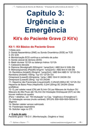 - - Vademecum do Interno de Medicina: “O manual de sobrevivência do interno” - -
- - Salvino e Soares - - -vademecumdointerno@gmail.com - 46 -
Capítulo 3:
Urgência e
Emergência
Kit’s do Paciente Grave (2 Kit’s)
Kit 1: Kit Básico do Paciente Grave
1-Dieta zero
2- Sonda Nasoentérica (SNE) ou Sonda Oroentérica (SOE) se TCE
3- DV 2/2h
4- Monitorização ECG contínuo e oxímetro de pulso
5- Sonda vesical de demora (SVD)
6- Medir diurese 12/12h ou balanço hídrico 12/12h
7- Cabeceira elevada
8- Dipirona (Novalgina®) 500mg/ml: 1amp(2ml) / ABD 8ml IV 6/6h SN
9- Metroclopramida (Plasil®) 5mg/ml: 1amp(2ml) / ABD 8ml IV 8/8 SN
10- Ranitidina (Antak®) 25mg/ml: 1amp(2ml) / ABD 8ml ABD IV 12/12h OU
Ranitidina (Antak®) 150mg: 1cp VO 12/12h OU
Omeprazol (Losec®) 40mg/amp: 1amp / ABD 10ml IV 24/24h OU
Omeprazol (Losec®) 20mg: 1cp VO 24/24h
11- Heparina não Fracionada (Liquemine®): 0,25ml(5.000U) SC 12/12h OU
Heparina de Baixo Peso (Heptron®): 0,2ml (20mg) SC 24/24h (Dose
profilática)
12- O2 por cateter nasal (CN) até 5L/min OU por Máscara de Hudson OU
Máscara de Alto Fluxo até 15L/min OU Intubação Orotraqueal (IOT) se não
houver melhora do quadro
(Para + detalhes, ver: “Kit Intubação” no Cap. “Urgência e Emergência”)
13- Hidratação venosa (muito variável): SF0,9% 500+500+500+500ml IV
30gt/min
14- Manter cateter venoso salinizado
15- Fisioterapia respiratória
16- Solicitar vaga no CTI
O pulo do gato
Paciente grave = M.O.V. (Monitorização, Oxigênio e Veia)
 