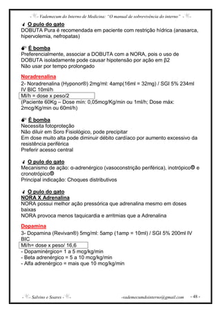 - - Vademecum do Interno de Medicina: “O manual de sobrevivência do interno” - -
- - Salvino e Soares - - -vademecumdointerno@gmail.com - 48 -
O pulo do gato
DOBUTA Pura é recomendada em paciente com restrição hídrica (anasarca,
hipervolemia, nefropatas)
É bomba
Preferencialmente, associar a DOBUTA com a NORA, pois o uso de
DOBUTA isoladamente pode causar hipotensão por ação em β2
Não usar por tempo prolongado
Noradrenalina
2- Noradrenalina (Hyponor®) 2mg/ml: 4amp(16ml = 32mg) / SGI 5% 234ml
IV BIC 10ml/h
Ml/h = dose x peso/2
(Paciente 60Kg – Dose mín: 0,05mcg/Kg/min ou 1ml/h; Dose máx:
2mcg/Kg/min ou 60ml/h)
É bomba
Necessita fotoproteção
Não diluir em Soro Fisiológico, pode precipitar
Em dose muito alta pode diminuir débito cardíaco por aumento excessivo da
resistência periférica
Preferir acesso central
O pulo do gato
Mecanismo de ação: α-adrenérgico (vasoconstrição periférica), inotrópico e
cronotrópico
Principal indicação: Choques distributivos
O pulo do gato
NORA X Adrenalina
NORA possui melhor ação pressórica que adrenalina mesmo em doses
baixas
NORA provoca menos taquicardia e arritmias que a Adrenalina
Dopamina
3- Dopamina (Revivan®) 5mg/ml: 5amp (1amp = 10ml) / SGI 5% 200ml IV
BIC
Ml/h= dose x peso/ 16,6
- Dopaminérgico= 1 a 5 mcg/kg/min
- Beta adrenérgico = 5 a 10 mcg/kg/min
- Alfa adrenérgico = mais que 10 mcg/kg/min
 