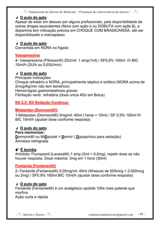 - - Vademecum do Interno de Medicina: “O manual de sobrevivência do interno” - -
- - Salvino e Soares - - -vademecumdointerno@gmail.com - 49 -
O pulo do gato
Apesar de estar em desuso por alguns profissionais, pela disponibilidade de
outras drogas equivalentes (Nora com ação α ou DOBUTA com ação β), a
dopamina tem indicação precisa em CHOQUE COM BRADICARDIA, até ser
disponibilizado o marcapasso.
O pulo do gato
Convertida em NORA no fígado
Vasopressina
4- Vasopressina (Pitressin®) 20U/ml: 1 amp(1ml) / SF0,9% 100ml IV BIC
10ml/h (2U/h ou 0,03U/min)
O pulo do gato
Principais indicações:
Choque refratário a NORA, principalmente séptico e sirético (NORA acima de
2mcg/Kg/min não tem benefício)
Hemorragias gastrointestinais graves
Fibrilação ventr. refratária (dose única 40U em Bolus)
Kit 2.2: Kit Sedação Contínua:
Midazolan (Dormonid®)
1-Midazolan (Dormonid®) 5mg/ml: 40ml (1amp = 10ml) / SF 0,9% 160ml IV
BIC 10ml/h (ajustar dose conforme resposta)
O pulo do gato
Para memorizar:
Dormonid® ou MiDazolal = Dormir ( Diazepínico para sedação)
Amnésia retrógrada
É bomba
Antídoto: Flumazenil (Lanexat®) 1 amp (5ml = 0,5mg), repetir dose se não
houver resposta. Dose máxima: 3mg em 1 hora (30ml)
Fentanila (Fentanest®)
2- Fentanila (Fentanest®) 0,05mg/ml: 40ml (4frascos de 500mcg = 2.000mcg
ou 2mg) / SF0,9% 160ml BIC 10ml/h (ajustar dose conforme resposta)
O pulo do gato
Fentanila (Fentanest®) é um analgésico opióide 100x mais potente que
morfina
Ação curta e rápida
 