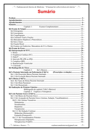 - - Vademecum do Interno de Medicina: “O manual de sobrevivência do interno” - -
- - Salvino e Soares - - -vademecumdointerno@gmail.com - 5 -
Sumário
Prefácio .......................................................................................................................................... - 2 -
Agradecimentos............................................................................................................................. - 3 -
Agradecimentos............................................................................................................................. - 4 -
Sumário.......................................................................................................................................... - 5 -
Capítulo 1: Exames Complementares............................................. - 11 -
Kit Exame de Sangue.................................................................................................................. - 11 -
Kit Eritrograma ......................................................................................................................... - 11 -
Kit Leucograma......................................................................................................................... - 11 -
Kit Coagulograma..................................................................................................................... - 13 -
Kit Colesterol Total e Frações .................................................................................................. - 14 -
Kit Marcadores Hepáticos e Pancreáticos................................................................................. - 15 -
Kit Íons e Gases ........................................................................................................................ - 17 -
Kit Função Renal ...................................................................................................................... - 19 -
Kit Exames em Endócrino, Marcadores de CA e Outros ......................................................... - 19 -
Kit Exame de Fezes..................................................................................................................... - 24 -
Kit Interpretação de ECG.......................................................................................................... - 25 -
1- Ritmo .................................................................................................................................... - 26 -
2- Freqüência Cardíaca (FC)..................................................................................................... - 27 -
3- Onda P .................................................................................................................................. - 28 -
4- Intervalo PR (iPR ou iPQ).................................................................................................... - 29 -
5- Complexo QRS..................................................................................................................... - 30 -
6- Repolarização Ventricular .................................................................................................... - 32 -
7- Conclusão ............................................................................................................................. - 33 -
Kit Radiografia de Tórax ........................................................................................................... - 34 -
Capítulo 2: Kit’s Básicos ..................................................................... - 38 -
Kit’s Paciente Internado em Enfermaria (2 Kit’s) (Prescrição e evolução)................. - 38 -
Kit 1: Kit Prescrição Básica Paciente Internado ....................................................................... - 38 -
Kit 2: Kit Evolução Básica Paciente Internado......................................................................... - 40 -
Kit’s Dietas (3 Kit’s) ................................................................................................................... - 41 -
Kit1: Kit Tipos de Dietas Paciente Internado ........................................................................... - 41 -
Kit 2: Kit Dieta Parenteral ........................................................................................................ - 42 -
Kit 3: Kit Desnutrição............................................................................................................... - 43 -
Kit Indicações de Protetor Gástrico.......................................................................................... - 44 -
Bilbliografia do capítulo 2 (Kit’s Básicos): .................................................. - 45 -
Capítulo 3: Urgência e Emergência ............................................................ - 46 -
Kit’s do Paciente Grave (2 Kit’s)............................................................................................... - 46 -
Kit 1: Kit Básico do Paciente Grave......................................................................................... - 46 -
Kit 2: Kit Avançado do Paciente Grave (Aminas, Sedação, Vasodilatadores)......................... - 47 -
Kit2.1: Kit Aminas Vasoativas ............................................................................................. - 47 -
Dobutamina....................................................................................................................... - 47 -
Noradrenalina.................................................................................................................... - 48 -
Dopamina.......................................................................................................................... - 48 -
Vasopressina ..................................................................................................................... - 49 -
Kit 2.2: Kit Sedação Contínua: ............................................................................................. - 49 -
Midazolan (Dormonid®) .................................................................................................. - 49 -
Fentanila (Fentanest®)...................................................................................................... - 49 -
Kit 2.3: Kit Vasodilatadores Potentes................................................................................... - 50 -
Nitroprussiato (Nipride®)................................................................................................. - 50 -
Nitroglicerina (Tridil®) .................................................................................................... - 50 -
 