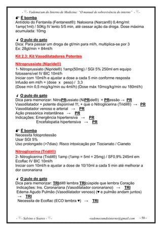 - - Vademecum do Interno de Medicina: “O manual de sobrevivência do interno” - -
- - Salvino e Soares - - -vademecumdointerno@gmail.com - 50 -
É bomba
Antídoto do Fentanila (Fentanest®): Naloxona (Narcan®) 0,4mg/ml:
1amp(1ml) / 50Kg IV lento 5/5 min, até cessar ação da droga. Dose máxima
acumulada: 10mg
O pulo do gato
Dica: Para passar um droga de gt/min para ml/h, multiplica-se por 3
Ex: 28gt/min = 84ml/h
Kit 2.3: Kit Vasodilatadores Potentes
Nitroprussiato (Nipride®)
1- Nitroprussiato (Nipride®) 1amp(50mg) / SGI 5% 250ml em equipo
fotossensível IV BIC 10ml/h
Iniciar com 10ml/h e ajustar a dose a cada 5 min conforme resposta
Infusão em ml/h = (dose x peso) / 3,3
(Dose mín 0,5 mcg/kg/min ou 4ml/h) (Dose máx 10mcg/kg/min ou 180ml/h)
O pulo do gato
Dica para memorizar: NitroPRussiato (NiPRide®) = PRessão → PR
Vasodilatador + potente disponível !!!, + que o Nitroglicerina (Tridil®) → PR
Vasodilatador venoso e arterial → PR
Ação pressórica instantânea → PR
Indicações: Emergência hipertensiva → PR
Encefalopatia hipertensiva → PR
É bomba
Necessita fotoprotessão
Usar SGI 5%
Uso prolongado (>7dias): Risco intoxicação por Tiocianato / Cianeto
Nitroglicerina (Tridil®)
2- Nitroglicerina (Tridil®) 1amp (1amp = 5ml = 25mg) / SF0,9% 245ml em
Ecoflac IV BIC 10ml/h
Iniciar com 10ml/h e ajustar a dose de 10/10ml a cada 5 min até melhorar a
dor coronariana
O pulo do gato
Dica para memorizar: TRIdil® lembra TRIcúspide que lembra Coração
Indicações: Ins. Coronariana (Vasodilatador coronariano) → TRI
Edema Agudo Pulmão (Vasodilatador venoso) (♥ e pulmão andam juntos)
→ TRI
Necessita de Ecoflac (ECO lembra ♥) → TRI
 