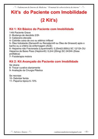 - - Vademecum do Interno de Medicina: “O manual de sobrevivência do interno” - -
- - Salvino e Soares - - -vademecumdointerno@gmail.com - 52 -
Kit’s do Paciente com Imobilidade
(2 Kit’s)
Kit 1: Kit Básico do Paciente com Imobilidade
1-Kit Paciente Grave
2- Mudança de decúbito 2/2h
3- Cabeceira elevada
4- Colchão caixa de ovo ou elétrico inflável
5- Óleo hidratante (Dersani® ou Renoderm® ou Óleo de Girassol) após o
banho ou a critério da enfermagem (ACE)
6- Heparina não Fracionada (Liquemine®): 0,25ml(5.000U) SC 12/12h OU
Heparina de Baixo Peso (Heptron®): 0,2ml (20mg) SC 24/24h (Dose
profilática)
7- Fisioterapia motora
Kit 2: Kit Avançado do Paciente com Imobilidade
Se úlcera:
8- Trocar curativo diariamente
9- Avaliação da Cirurgia Plástica
Se necrose:
10- Debridar ferida
11- Papaína tópica 6–10%
 
