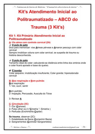 - - Vademecum do Interno de Medicina: “O manual de sobrevivência do interno” - -
- - Salvino e Soares - - -vademecumdointerno@gmail.com - 54 -
Kit’s Atendimento Inicial ao
Politraumatizado – ABCD do
Trauma (3 Kit’s)
Kit 1: Kit Primário Atendimento Inicial ao
Politraumatizado
A- Via aérea com controle cervical (2A)
O pulo do gato
Dica para memorizar: vias Aéreas pérveas e Amarrar pescoço com colar
cervical
Sempre imobilizar coluna com colar cervical, se suspeita de trauma ou
história desconhecida.
O pulo do gato
Tamanho ideal do colar: calculando-se distância entre linha dos ombros onde
o colar ficará apoiado e base do queixo.
É bomba
Colar pequeno: imobilização insuficiente; Colar grande: hiperextensão
cervical
B- Boa respiração e Bom pulmão
Boa respiração:
1- Ver, ouvir, sentir
Bom pulmão:
2- Inspeção, Percussão, Ausculta do Tórax
3- Revisar A
C- Circulação (3C)
1- Cor (Cianose)
2- Pulso olhar os 2 (“Cimetria ”- Simetria )
3- Perfusão (Enchimento Capilar)
Se trauma, observar (2C):
1- Estabilidade da Bacia (Comprimir Bacia)
2- Sangramentos (Controlar Sangrametos)
 